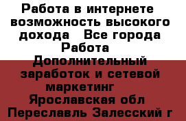 Работа в интернете, возможность высокого дохода - Все города Работа » Дополнительный заработок и сетевой маркетинг   . Ярославская обл.,Переславль-Залесский г.